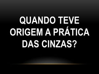 QUANDO TEVE
ORIGEM A PRÁTICA
  DAS CINZAS?
 