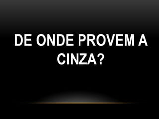 DE ONDE PROVEM A
     CINZA?
 