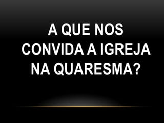 A QUE NOS
CONVIDA A IGREJA
 NA QUARESMA?
 