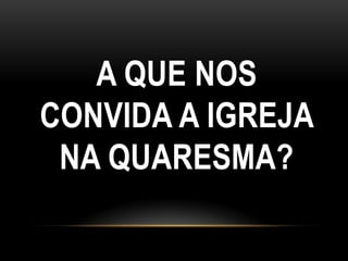 A QUE NOS
CONVIDA A IGREJA
 NA QUARESMA?
 