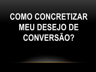 COMO CONCRETIZAR
  MEU DESEJO DE
   CONVERSÃO?
 