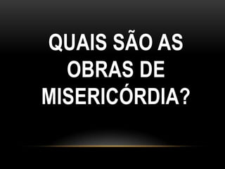 QUAIS SÃO AS
  OBRAS DE
MISERICÓRDIA?
 