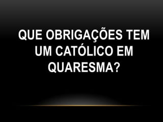 QUE OBRIGAÇÕES TEM
  UM CATÓLICO EM
    QUARESMA?
 