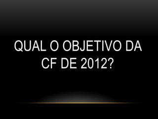 QUAL O OBJETIVO DA
   CF DE 2012?
 