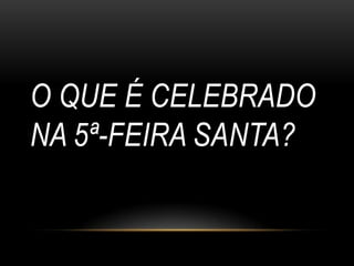 O QUE É CELEBRADO
NA 5ª-FEIRA SANTA?
 