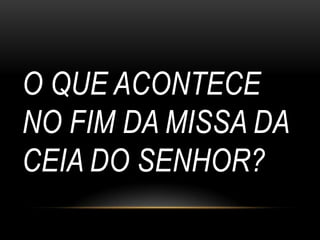 O QUE ACONTECE
NO FIM DA MISSA DA
CEIA DO SENHOR?
 