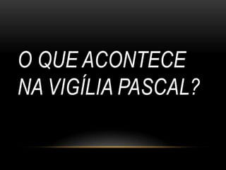 O QUE ACONTECE
NA VIGÍLIA PASCAL?
 