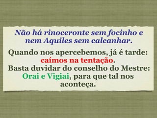 Não há rinoceronte sem focinho e nem Aquiles sem calcanhar. Quando nos apercebemos, já é tarde:  caímos na tentação . Basta duvidar do conselho do Mestre:  Orai e Vigiai , para que tal nos aconteça. 