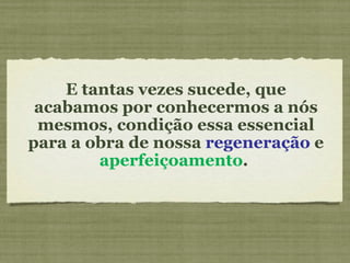 E tantas vezes sucede, que acabamos por conhecermos a nós mesmos, condição essa essencial para a obra de nossa  regeneração  e  aperfeiçoamento .  