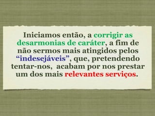 Iniciamos então, a  corrigir as desarmonias de caráter , a fim de não sermos mais atingidos pelos  “indesejáveis” , que, pretendendo tentar-nos,  acabam por nos prestar um dos mais  relevantes serviços .  