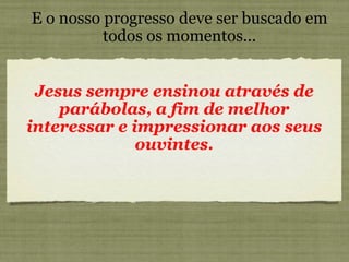 Jesus sempre ensinou através de parábolas, a fim de melhor interessar e impressionar aos seus ouvintes. E o nosso progresso deve ser buscado em todos os momentos... 