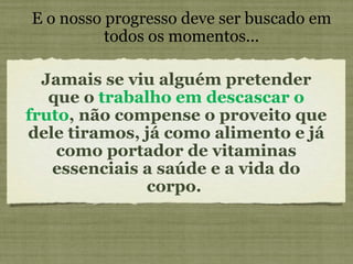 Jamais se viu alguém pretender que o  trabalho em descascar o fruto , não compense o proveito que dele tiramos, já como alimento e já como portador de vitaminas essenciais a saúde e a vida do corpo.  E o nosso progresso deve ser buscado em todos os momentos... 
