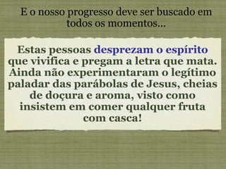 Estas pessoas  desprezam o espírito  que vivifica e pregam a letra que mata.  Ainda não experimentaram o legítimo paladar das parábolas de Jesus, cheias de doçura e aroma, visto como insistem em comer qualquer fruta com casca! E o nosso progresso deve ser buscado em todos os momentos... 
