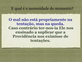 O mal não está propriamente na tentação, mas na queda. Caso contrário ter-nos-ia Ele nos ensinado a suplicar que a Providência nos eximisse de tentações. E qual é a necessidade do momento? 