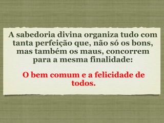 A sabedoria divina organiza tudo com tanta perfeição que, não só os bons, mas também os maus, concorrem para a mesma finalidade: O bem comum e a felicidade de todos. 
