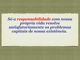 Só a  responsabilidade  com nossa própria vida resolve satisfatoriamente os problemas capitais de nossa existência.  