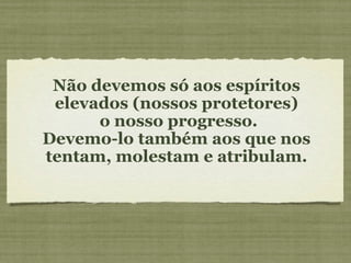 Não devemos só aos espíritos elevados (nossos protetores) o nosso progresso. Devemo-lo também aos que nos tentam, molestam e atribulam. 