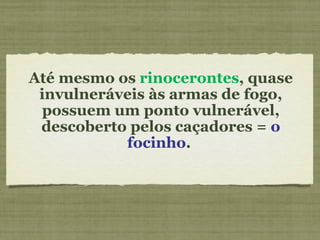 Até mesmo os  rinocerontes , quase invulneráveis às armas de fogo, possuem um ponto vulnerável, descoberto pelos caçadores =  o focinho .   