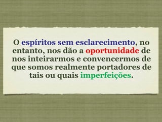 O  espíritos sem esclarecimento , no entanto, nos dão a  oportunidade  de nos inteirarmos e convencermos de que somos realmente portadores de tais ou quais  imperfeições . 