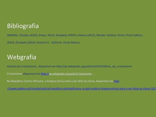 BibliografiaBibliografia
AMARAL, Cláudia; ALVES, Eliseu; JESUS, Elisabete ;PINTO, Helena (2012), Missão: História, Porto: Porto Editora.AMARAL, Cláudia; ALVES, Eliseu; JESUS, Elisabete ;PINTO, Helena (2012), Missão: História, Porto: Porto Editora.
JESUS, Elisabete (2014), História A - 10,Porto. Porto EditoraJESUS, Elisabete (2014), História A - 10,Porto. Porto Editora
WebgrafiaWebgrafia
História do Cristianismo , disponível em http://pt.wikipedia.org/wiki/Hist%C3%B3ria_do_cristianismoHistória do Cristianismo , disponível em http://pt.wikipedia.org/wiki/Hist%C3%B3ria_do_cristianismo
CristianismoCristianismo disponível emdisponível em httphttp://://pt.wikipedia.org/wiki/Cristianismopt.wikipedia.org/wiki/Cristianismo ;;
Na República Centro-Africana, a limpeza étnica está a ser feita às claras, disponível emNa República Centro-Africana, a limpeza étnica está a ser feita às claras, disponível em httphttp
://www.publico.pt/mundo/noticia/republica-centroafricana--o-pais-onde-a-limpeza-etnica-esta-a-ser-feita-as-claras-1623://www.publico.pt/mundo/noticia/republica-centroafricana--o-pais-onde-a-limpeza-etnica-esta-a-ser-feita-as-claras-1623
 
