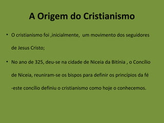 A Origem do Cristianismo
• O cristianismo foi ,inicialmente, um movimento dos seguidores
de Jesus Cristo;
• No ano de 325, deu-se na cidade de Niceia da Bitínia , o Concílio
de Niceia, reuniram-se os bispos para definir os princípios da fé
-este concílio definiu o cristianismo como hoje o conhecemos.
 