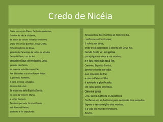 Credo de Nicéia
Creio em um só Deus, Pai todo-poderoso,
Criador do céu e da terra,
de todas as coisas visíveis e invisíveis.
Creio em um só Senhor, Jesus Cristo,
Filho Unigênito de Deus,
gerado do Pai antes de todos os séculos
Deus de Deus, Luz da luz,
verdadeiro Deus de verdadeiro Deus,
gerado, não feito,
da mesma substância do Pai.
Por Ele todas as coisas foram feitas.
E, por nós, homens,
e para a nossa salvação,
desceu dos céus:
Se encarnou pelo Espírito Santo,
no seio da Virgem Maria,
e se fez homem.
Também por nós foi crucificado
sob Pôncio Pilatos;
padeceu e foi sepultado.
Ressuscitou dos mortos ao terceiro dia,
conforme as Escrituras;
E subiu aos céus,
onde está assentado à direita de Deus Pai.
Donde há de vir, em glória,
para julgar os vivos e os mortos;
e o Seu reino não terá fim.
Creio no Espírito Santo,
Senhor e fonte de vida,
que procede do Pai;
e com o Pai e o Filho
é adorado e glorificado:
Ele falou pelos profetas.
Creio na Igreja
Una, Santa, Católica e Apostólica
Confesso um só batismo para remissão dos pecados.
Espero a ressurreição dos mortos;
E a vida do mundo vindouro.
Amém.
 
