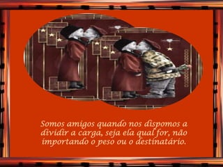 Somos amigos quando nos dispomos a
dividir a carga, seja ela qual for, não
importando o peso ou o destinatário.
 