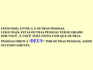 FEITO ISSO, ENVIE-A À OUTRAS PESSOAS.
LOGO MAIS, ESTAS OUTRAS PESSOAS TERÃO ORADO
POR VOCÊ , E VOCÊ TERÁ FEITO COM QUE OUTRAS
PESSOAS OREM À “DEUS’’ POR OUTRAS PESSOAS, ASSIM
SUCESSIVAMENTE.
 