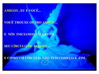 AMIGOS , EU E VOCÊ...
VOCÊ TROUXE OUTRO AMIGO ...
E NÓS INICIAMOS UM GRUPO ...
SEU CÍRCULO DE AMIGOS ...
E COMO UM CÍRCULO, NÃO TEM COMEÇO E FIM .
 