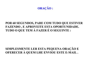 ORAÇÃO :
POR 60 SEGUNDOS, PARE COM TUDO QUE ESTIVER
FAZENDO , E APROVEITE ESTA OPORTUNIDADE.
TUDO O QUE TEM Á FAZER É O SEGUINTE :
SIMPLESMENTE LER ESTA PEQUENA ORAÇÃO E
OFERECER À QUEM LHE ENVIOU ESTE E-MAIL .
 