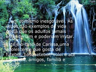 ...um otimismo inesgotável. Às vezes dão exemplos de vida cristã que os adultos jamais entenderiam e poderiam imitar. Este é o caso de Carissa,uma adolescente que gosta de futebol, basquetebol, volei e até basquete, amigos, família e JESUS. 