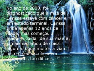 No ano de 2000, foi diagnosticado que a mãe de Carissa estava com câncer e em estado terminal. Carissa tinha apenas 12 anos de idade, mas começou a ajudar a cuidar de sua mãe e jamais reclamou de coisa alguma o que muitos a viam nisto o seu sacríficio em momentos tão difíceis. 