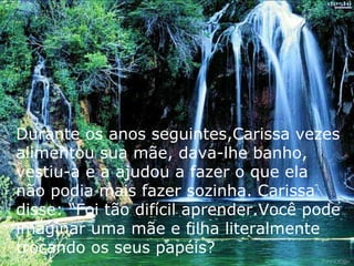 Durante os anos seguintes,Carissa vezes alimentou sua mãe, dava-lhe banho, vestiu-a e a ajudou a fazer o que ela não podia mais fazer sozinha. Carissa disse: “Foi tão difícil aprender.Você pode imaginar uma mãe e filha literalmente trocando os seus papéis? 