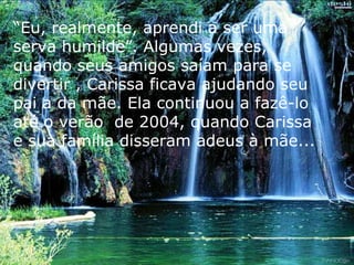 “ Eu, realmente, aprendi a ser uma serva humilde”. Algumas vezes, quando seus amigos saíam para se divertir , Carissa ficava ajudando seu pai a da mãe. Ela continuou a fazê-lo até o verão  de 2004, quando Carissa e sua família disseram adeus à mãe... 