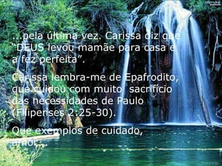 ...pela última vez. Carissa diz que “DEUS levou mamãe para casa e a fez perfeita”. Carissa lembra-me de Epafrodito, que cuidou com muito  sacrifício das necessidades de Paulo (Filipenses 2:25-30).  Que exemplos de cuidado, amor... 
