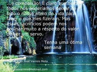 ...e compaixão! É claro que nem todos nós poderíamos deixar de lado o nosso ritmo de vida para fazer o que eles fizeram. Mas esses sacrifícios podem nos ensinar muito a respeito do valor de ser um servo. Tenha uma ótima semana Autor desconhecido Formatação:José Varreis Mota E-Mail:josevarreis@hotmail.com 