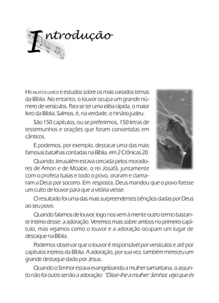 10Verdadeiros Adoradores
ntrodução
I
HÁ MUITOS LIVROS e estudos sobre os mais variados temas
da Bíblia. No entanto, o louvor ocupa um grande nú-
merodeversículos.Paraseterumaidéiarápida,omaior
livro da Bíblia, Salmos, é, na verdade, o hinário judeu.
São 150 capítulos, ou se preferirmos, 150 letras de
testemunhos e orações que foram convertidas em
cânticos.
E podemos, por exemplo, destacar uma das mais
famosasbatalhascontadasnaBíblia,em2Crônicas20.
Quando Jerusalém estava cercada pelos morado-
res de Amon e de Moabe, o rei Josafá, juntamente
com o profeta Isaías e todo o povo, oraram e clama-
ram a Deus por socorro. Em resposta, Deus mandou que o povo fizesse
um culto de louvor para que a vitória viesse.
OresultadofoiumadasmaissurpreendentesbênçãosdadasporDeus
ao seu povo.
Quandofalamosdelouvor,logonosvemàmenteoutrotermobastan-
te íntimo desse: a adoração. Veremos mais sobre ambos no primeiro capí-
tulo, mas vejamos como o louvor e a adoração ocupam um lugar de
destaquenaBíblia.
Podemos observar que o louvor é responsável por versículos e até por
capítulos inteiros da Bíblia. A adoração, por sua vez, também mereceu um
grande destaque dado por Jesus.
QuandooSenhorestavaevangelizandoamulhersamaritana,oassun-
tonãofoioutrosenãoaadoração:“Disse-lheamulher:Senhor,vejoqueés
 