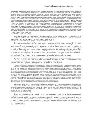 11Verdadeiros Adoradores
profeta. Nossos pais adoraram neste monte, e vós dizeis que é em Jerusa-
lém o lugar onde se deve adorar. Disse-lhe Jesus: Mulher, crê-me que a
hora vem, em que nem neste monte nem em Jerusalém adorareis o Pai.
Vós adorais o que não sabeis; nós adoramos o que sabemos... Mas a hora
vem, e agora é, em que os verdadeiros adoradores adorarão o Pai em
espírito e em verdade; porque o Pai procura a tais que assim o adorem.
DeuséEspírito,eimportaqueosqueoadoramoadorememespíritoeem
verdade” (Jo 4.19-24).
Aqui há apenas seis versículos nos quais, por “dez vezes” consecutivas
a expressão adorar e suas variáveis aparecem.
Essa é uma das razões por que devemos dar mais atenção a esse
assunto. Em algumas igrejas, a parte musical é encarada com propósitos
errados. Em alguns casos ela é negligenciada, feita de qualquer jeito. Em
outras, as atenções são em excesso, e acabam surgindo as “estrelas do
espetáculo” ao invés de aparecerem os verdadeiros adoradores.
Se Deus procura esses verdadeiros adoradores, é necessário concen-
trar nossa atenção a essa grande dica dada por Jesus.
JesusnãodissequeoPaiprocurabonssaxofonistas.Tambémnãodisse
que o Pai procura bons intérpretes, nem bons corais ou bandas. Jesus faz
questão de enfatizar nesses seis versículos que a “preocupação” do Pai é
buscar os adoradores. Então aqui está a nossa primeira prioridade, seja
como ministros, como músicos, intérpretes ou mesmo como membros
de banco: devemos nos concentrar na adoração.
Porém, algumas pessoas se confundem quando fazemos distinção
entre louvor e adoração. O que vem a ser louvor, no sentido bíblico? E
adoração, é diferente?
Para esclarecer essa, que é uma das maiores dúvidas até mesmo entre
músicos evangélicos, preparei um capítulo inteiro para que você, leitor,
possa conhecer distintamente o que vem a ser cada um desses elementos
do nosso culto.
 