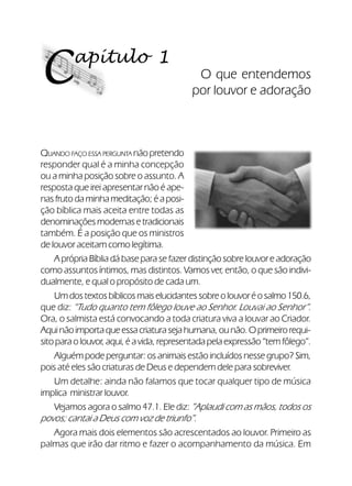 12Verdadeiros Adoradores
apítulo 1
C O que entendemos
por louvor e adoração
QUANDO FAÇO ESSA PERGUNTA não pretendo
responder qual é a minha concepção
ou a minha posição sobre o assunto. A
resposta que irei apresentar não é ape-
nasfrutodaminhameditação;éaposi-
ção bíblica mais aceita entre todas as
denominações modernas e tradicionais
também. É a posição que os ministros
de louvor aceitam como legítima.
A própria Bíblia dá base para se fazer distinção sobre louvor e adoração
como assuntos íntimos, mas distintos. Vamos ver, então, o que são indivi-
dualmente, e qual o propósito de cada um.
Umdostextosbíblicosmaiselucidantessobreolouvoréosalmo150.6,
que diz: “Tudo quanto tem fôlego louve ao Senhor. Louvai ao Senhor”.
Ora, o salmista está convocando a toda criatura viva a louvar ao Criador.
Aquinãoimportaqueessacriaturasejahumana,ounão.Oprimeirorequi-
sito para o louvor, aqui, é a vida, representada pela expressão “tem fôlego”.
Alguém pode perguntar: os animais estão incluídos nesse grupo? Sim,
pois até eles são criaturas de Deus e dependem dele para sobreviver.
Um detalhe: ainda não falamos que tocar qualquer tipo de música
implica ministrar louvor.
Vejamos agora o salmo 47.1. Ele diz: ”Aplaudi com as mãos, todos os
povos; cantai a Deus com voz de triunfo”.
Agora mais dois elementos são acrescentados ao louvor. Primeiro as
palmas que irão dar ritmo e fazer o acompanhamento da música. Em
 