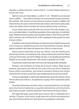 13Verdadeiros Adoradores
seguida, o salmista diz para “cantar a Deus”, e cantar implica expressar o
louvor com a voz.
Apenas mais um texto bíblico, o salmo 71.22: “Também eu te louvarei
com o saltério...”. Esse último introduz um instrumento musical ao louvor.
Na verdade, são muitos os instrumentos musicais citados na Bíblia. De
instrumentos de sopro a instrumentos de cordas e até mesmo percussão,
todos são dados como exemplo de como podemos variar nos ritmos.
O que todos esses versículos têm em comum? É muito simples. Lou-
var, no sentido bíblico, é manifestar gratidão a Deus pela vida, em primeiro
lugar. Podemos louvá-lo pelos mais variados motivos. Até mesmo por bên-
çãos materiais, por um livramento, enfim, qualquer motivo pode nos levar
a louvar a Deus.
E tambémnãoestamoslimitadosao meio delouvor. Podemoslouvá-lo
com a nossa voz; podemos louvá-lo com instrumentos musicais. Nossas
palmas também são meios de apresentar a Deus o nosso louvor.
Posso parecer extremista no que vou afirmar, mas até mesmo uma
pessoa que perdeu os movimentos do corpo pode louvar ao Senhor. Basta
a ela que tenha vida, que tenha fôlego de vida, e um simples pensamento
dirigido ao céu pode representar o seu louvor e gratidão ao Criador.
O que estou querendo dizer com isso são duas grandes verdades.
Primeiro: são inúmeros os meios de se louvar a Deus. Pode ser por
palavras, pela poesia, por meio da arte, pelo canto, por ritmos. Podemos
louvar a Deus com palmas, com música cantada e mesmo com música
instrumental. Lembra-se de Daví, que simplesmente tocava sua harpa?
A nossa criatividade e talento são despertados quando criamos novas
formas de louvar a Deus e, ao apresentar a igreja, forem aprovados pelos
irmãos.
Quando compomos uma letra nova, ou quando fazemos um arranjo
para uma música tradicional, ou quando adicionamos um instrumento
que é pouco usado, estamos testando novas formas de louvar a Deus.
Em segundo lugar, quero dizer que o louvor não é a adoração em si
mesmo. O louvor, como vimos, pode variar em sua forma de apresenta-
ção. Essas formas de louvor é que devem nos propiciar a adoração.
 