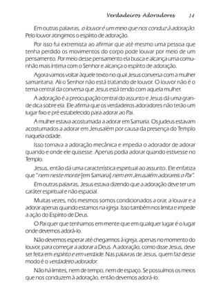 14Verdadeiros Adoradores
Em outras palavras, o louvor é um meio que nos conduz à adoração.
Pelo louvor atingimos o espírito de adoração.
Por isso fui extremista ao afirmar que até mesmo uma pessoa que
tenha perdido os movimentos do corpo pode louvar por meio de um
pensamento. Por meio desse pensamento ela busca e alcança uma comu-
nhão mais íntima com o Senhor e alcança o espírito de adoração.
Agora vamos voltar àquele texto no qual Jesus conversa com a mulher
samaritana. Ali o Senhor não está tratando de louvor. O louvor não é o
tema central da conversa que Jesus está tendo com aquela mulher.
A adoração é a preocupação central do assunto e Jesus dá uma gran-
de dica sobre ela. Ele afirma que os verdadeiros adoradores não terão um
lugar fixo e pré estabelecido para adorar ao Pai.
A mulher estava acostumada a adorar em Samaria. Os judeus estavam
acostumados a adorar em Jerusalém por causa da presença do Templo
naquelacidade.
Isso tornava a adoração mecânica e impedia o adorador de adorar
quando e onde ele quisesse. Apenas podia adorar quando estivesse no
Templo.
Jesus, então dá uma característica espiritual ao assunto. Ele enfatiza
que “nem neste monte [em Samaria] nem em Jerusalém adorareis o Pai”.
Em outras palavras, Jesus estava dizendo que a adoração deve ter um
caráter espiritual e não espacial.
Muitas vezes, nós mesmos somos condicionados a orar, a louvar e a
adorarapenasquandoestamosnaigreja.Issotambémnoslimitaeimpede
a ação do Espírito de Deus.
O Pai quer que tenhamos em mente que em qualquer lugar é o lugar
onde devemos adorá-lo.
Não devemos esperar até chegarmos à igreja, apenas no momento do
louvor, para começar a adorar a Deus. A adoração, como disse Jesus, deve
ser feita em espírito e em verdade. Nas palavras de Jesus, quem faz desse
modo é o verdadeiro adorador.
Nãohálimites,nemdetempo,nemdeespaço.Sepossuímososmeios
que nos conduzem à adoração, então devemos adorá-lo.
 