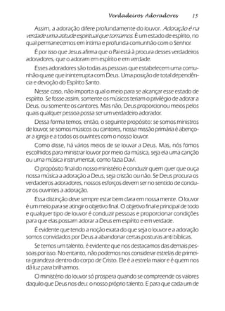 15Verdadeiros Adoradores
Assim, a adoração difere profundamente do louvor. Adoração é na
verdade uma atitude espiritual que tomamos. É um estado de espírito, no
qual permanecemos em íntima e profunda comunhão com o Senhor.
É por isso que Jesus afirma que o Pai está à procura desses verdadeiros
adoradores, que o adoram em espírito e em verdade.
Esses adoradores são todas as pessoas que estabelecem uma comu-
nhão quase que ininterrupta com Deus. Uma posição de total dependên-
cia e devoção do Espírito Santo.
Nesse caso, não importa qual o meio para se alcançar esse estado de
espírito. Se fosse assim, somente os músicos teriam o privilégio de adorar a
Deus, ou somente os cantores. Mas não, Deus proporcionou meios pelos
quais qualquer pessoa possa ser um verdadeiro adorador.
Dessa forma temos, então, o seguinte propósito: se somos ministros
de louvor, se somos músicos ou cantores, nossa missão primária é abenço-
ar a igreja e a todos os ouvintes com o nosso louvor.
Como disse, há vários meios de se louvar a Deus. Mas, nós fomos
escolhidos para ministrar louvor por meio da música, seja ela uma canção
ou uma música instrumental, como fazia Daví.
O propósito final do nosso ministério é conduzir quem quer que ouça
nossa música a adoração a Deus, seja cristão ou não. Se Deus procura os
verdadeiros adoradores, nossos esforços devem ser no sentido de condu-
zir os ouvintes a adoração.
Essa distinção deve sempre estar bem clara em nossa mente. O louvor
éummeioparaseatingiroobjetivofinal.Oobjetivofinaleprincipaldetodo
e qualquer tipo de louvor é conduzir pessoas e proporcionar condições
para que elas possam adorar a Deus em espírito e em verdade.
É evidente que tendo a noção exata do que seja o louvor e a adoração
somos convidados por Deus a abandonar certas posturas anti bíblicas.
Se temos um talento, é evidente que nos destacamos das demais pes-
soasporisso.Noentanto,nãopodemosnosconsiderarestrelasdeprimei-
ra grandeza dentro do corpo de Cristo. Ele é a estrela maior e é quem nos
dá luz para brilharmos.
O ministério do louvor só prospera quando se compreende os valores
daquiloqueDeusnosdeu:onossoprópriotalento.Eparaquecadaumde
 