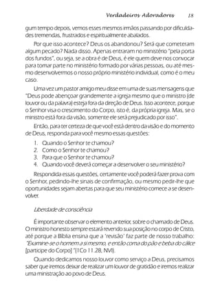 18Verdadeiros Adoradores
gum tempo depois, vemos esses mesmos irmãos passando por dificulda-
des tremendas, frustrados e espiritualmente abalados.
Por que isso acontece? Deus os abandonou? Será que cometeram
algum pecado? Nada disso. Apenas entraram no ministério “pela porta
dos fundos”, ou seja, se a obra é de Deus, é ele quem deve nos convocar
para tomar parte no ministério formado por várias pessoas, ou até mes-
mo desenvolvermos o nosso próprio ministério individual, como é o meu
caso.
Umavezumpastoramigomeudisseemumadesuasmensagensque
“Deus pode abençoar grandemente a igreja mesmo que o ministro (de
louvor ou da palavra) esteja fora da direção de Deus. Isso acontece, porque
o Senhor visa o crescimento do Corpo, isto é, da própria igreja. Mas, se o
ministro está fora da visão, somente ele será prejudicado por isso”.
Então,paratercertezadequevocêestádentrodavisãoedomomento
de Deus, responda para você mesmo essas questões:
1. Quando o Senhor te chamou?
2. Como o Senhor te chamou?
3. Para que o Senhor te chamou?
4. Quando você deverá começar a desenvolver o seu ministério?
Respondida essas questões, certamente você poderá fazer prova com
o Senhor, pedindo-lhe sinais de confirmação, ou mesmo pedir-lhe que
oportunidades sejam abertas para que seu ministério comece a se desen-
volver.
Liberdade de consciência
É importante observar o elemento anterior, sobre o chamado de Deus.
OministrohonestosempreestarárevendosuaposiçãonocorpodeCristo,
até porque a Bíblia ensina que a ‘revisão’ faz parte de nosso trabalho:
“Examine-se o homem a si mesmo, e então coma do pão e beba do cálice
[participe do Corpo]” (1Co 11.28, NVI).
Quando dedicamos nosso louvor como serviço a Deus, precisamos
saber que iremos deixar de realizar um louvor de gratidão e iremos realizar
uma ministração ao povo de Deus.
 