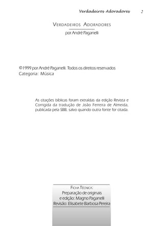2Verdadeiros Adoradores
VERDADEIROS ADORADORES
por André Paganelli
©1999 por André Paganelli. Todos os direitos reservados
Categoria: Música
As citações bíblicas foram extraídas da edição Revista e
Corrigida da tradução de João Ferreira de Almeida,
publicada pela SBB, salvo quando outra fonte for citada.
FICHA TÉCNICA:
Preparação de originais
e edição: Magno Paganelli
Revisão: Elisabete Barbosa Pereira
 