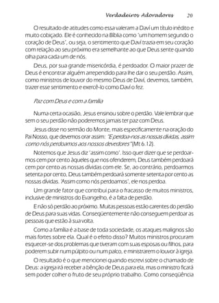 20Verdadeiros Adoradores
O resultado de atitudes como essa valeram a Daví um título inédito e
muito cobiçado. Ele é conhecido na Bíblia como ‘um homem segundo o
coração de Deus’, ou seja, o sentimento que Daví trazia em seu coração
com relação ao seu próximo era semelhante ao que Deus sente quando
olha para cada um de nós.
Deus, por sua grande misericórdia, é perdoador. O maior prazer de
Deus é encontrar alguém arrependido para lhe dar o seu perdão. Assim,
como ministros de louvor do mesmo Deus de Daví, devemos, também,
trazer esse sentimento e exercê-lo como Daví o fez.
Paz com Deus e com a família
Numa certa ocasião, Jesus ensinou sobre o perdão. Vale lembrar que
sem o seu perdão não poderemos jamais ter paz com Deus.
Jesus disse no sermão do Monte, mais especificamente na oração do
PaiNosso,quedevemosorarassim:“Eperdoa-nosasnossasdívidas,assim
como nós perdoamos aos nossos devedores” (Mt 6.12).
Notemos que Jesus diz ‘assim como’. Isso quer dizer que se perdoar-
mos cem por cento àqueles que nos ofenderem, Deus também perdoará
cem por cento as nossas dívidas com ele. Se, ao contrário, perdoarmos
setenta por cento, Deus também perdoará somente setenta por cento as
nossas dívidas. ‘Assim como nós perdoamos’, ele nos perdoa.
Um grande fator que contribui para o fracasso de muitos ministros,
inclusive de ministros do Evangelho, é a falta de perdão.
Enãosóperdãoaopróximo.Muitaspessoasestãocarentesdoperdão
de Deus para suas vidas. Conseqüentemente não conseguem perdoar as
pessoas que estão à sua volta.
Como a família é a base de toda sociedade, os ataques malignos são
mais fortes sobre ela. Qual é o efeito disso? Muitos ministros procuram
esquecer-se dos problemas que tiveram com suas esposas ou filhos, para
poderem subir num púlpito ou num palco, e ministrarem o louvor à igreja.
O resultado é o que mencionei quando escrevi sobre o chamado de
Deus: a igreja irá receber a bênção de Deus para ela, mas o ministro ficará
sem poder colher o fruto de seu próprio trabalho. Como conseqüência
 