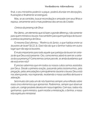 21Verdadeiros Adoradores
final, o seu ministério poderá ir a pique, poderá afundar em decepções,
frustrações e finalmente se extinguirá.
Mas, se ao contrário, buscar reconciliação e amizade com seus filhos e
esposa, certamente será o mais poderoso dos servos do Criador.
Certeza da presença de Deus
Porúltimo,umelementoqueiráfazeragrandediferença,nãosomente
para quem ministra o louvor, mas também para quem participa do louvor:
a certeza da presença de Deus.
O mesmo Daví afirmou: “Porém tu és Santo, o que habitas entre os
louvores de Israel” (Sl 22.3). Daví não diz que o Senhor habita em outro
lugar que não seja os louvores.
É muito importante para todo aquele que participa do louvor ter certe-
za de que Deus está presente. Ora, como iremos adorá-lo sem ter a certe-
zadasuapresença?Comoiremoscantarparaele,seaindaduvidamosque
ele está entre nós?
É preciso sabermos que em todos os nossos cultos somos assistidos
por Deus. Desde a primeira oração, passando pelos testemunhos, pela
pregação,pelasarrecadaçõeseprincipalmenteduranteolouvor,Deusestá
nos abençoando, nos inspirando, recebendo o nosso sacrifício de louvor e
adoração.
Será muito útil cada um de nós fazermos sempre uma reflexão sobre
esses cinco elementos que apresentei. Poderemos, sempre que observar
cadaum,corrigirpossíveisdesviosemnossatrajetória.Comisso,todosnós
ganhamos: quem ministra, quem recebe a ministração, o Senhor, a nossa
vida espiritual e ministerial.
 