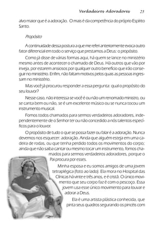 25Verdadeiros Adoradores
alvo maior que é a adoração. O mais é da competência do próprio Espírito
Santo.
Propósito
Acontinuidadedessaposturaaquemereferianteriormenteevocaoutro
fator diferencial em todo o serviço que prestamos a Deus: o propósito.
Como já disse de várias formas aqui, há quem se lance no ministério
mesmo antes de acontecer o chamado de Deus. Há outros que vão por
inveja, por estarem ansiosos por qualquer outro benefício que irão conse-
guirnoministério.Enfim,nãofaltammotivospelosquaisaspessoasingres-
sam no ministério.
Mas você já procurou responder a essa pergunta: qual o propósito do
seu louvor?
Nesse caso, não interessa se você é ou não um renomado ministro, ou
se canta bem ou não, se é um excelente músico ou se nunca tocou um
instrumento musical.
Fomos todos chamados para sermos verdadeiros adoradores, inde-
pendentemente de o Senhor ter ou não concedido a nós talentos especí-
ficos para o louvor.
O propósito de tudo o que se possa fazer ou falar é a adoração. Nunca
devemos nos esquecer: adoração. Ainda que alguém esteja em uma ca-
deira de rodas, ou que tenha perdido todos os movimentos do corpo;
ainda que não saiba cantar ou mesmo tocar um instrumento, fomos cha-
mados para sermos verdadeiros adoradores, porque o
Pai procura por esses.
Minha esposa e eu somos amigos de uma jovem
tetraplégica (foto ao lado). Ela mora no Hospital das
Clínicas há vinte e três anos, e é cristã. O único movi-
mento que seu corpo faz é com o pescoço. Essa
jovem usa esse único movimento para louvar e
adorar a Deus.
Ela é uma artista plástica conhecida, que
pinta seus quadros segurando os pincéis com
 