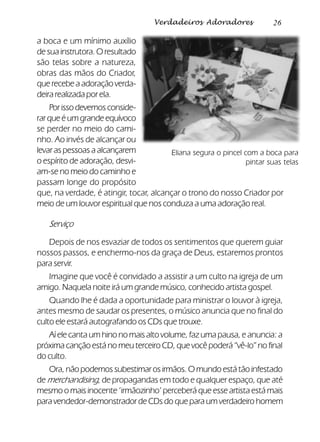 26Verdadeiros Adoradores
a boca e um mínimo auxílio
de sua instrutora. O resultado
são telas sobre a natureza,
obras das mãos do Criador,
que recebe a adoração verda-
deira realizada por ela.
Por isso devemos conside-
rarqueéumgrandeequívoco
se perder no meio do cami-
nho. Ao invés de alcançar ou
levar as pessoas a alcançarem
o espírito de adoração, desvi-
am-se no meio do caminho e
passam longe do propósito
que, na verdade, é atingir, tocar, alcançar o trono do nosso Criador por
meio de um louvor espiritual que nos conduza a uma adoração real.
Serviço
Depois de nos esvaziar de todos os sentimentos que querem guiar
nossos passos, e enchermo-nos da graça de Deus, estaremos prontos
para servir.
Imagine que você é convidado a assistir a um culto na igreja de um
amigo. Naquela noite irá um grande músico, conhecido artista gospel.
Quando lhe é dada a oportunidade para ministrar o louvor à igreja,
antes mesmo de saudar os presentes, o músico anuncia que no final do
culto ele estará autografando os CDs que trouxe.
Aí ele canta um hino no mais alto volume, faz uma pausa, e anuncia: a
próxima canção está no meu terceiro CD, que você poderá “vê-lo” no final
do culto.
Ora, não podemos subestimar os irmãos. O mundo está tão infestado
de merchandising, de propagandas em todo e qualquer espaço, que até
mesmo o mais inocente ‘irmãozinho’ perceberá que esse artista está mais
para vendedor-demonstrador de CDs do que para um verdadeiro homem
Eliana segura o pincel com a boca para
pintar suas telas
 