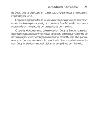 27Verdadeiros Adoradores
de Deus, que se preocupa em trazer para a igreja textos e mensagens
inspirados por Deus.
Enquanto o período for de louvor, a atenção e os esforços devem ser
concentrados em prestar serviço aos ouvintes. Esse fator é decisivo para o
sucesso de um ministro, de um pregador, de um membro.
O tipo de relacionamento que temos com Deus será exposto a todos
os presentes quando abrirmos nossa boca para dizer o que há dentro de
nosso coração. Se nossa relação com o Senhor for de Pai para filho, presta-
remos um bom serviço a ele e à comunidade. Se nosso relacionamento
com Deus for do tipo mercantil... falta-nos consciência de ministério.
 