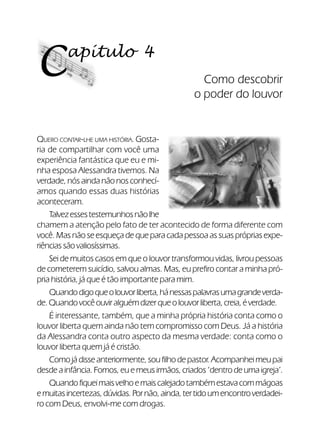 28Verdadeiros Adoradores
apítulo 4
C Como descobrir
o poder do louvor
QUERO CONTAR-LHE UMA HISTÓRIA. Gosta-
ria de compartilhar com você uma
experiência fantástica que eu e mi-
nha esposa Alessandra tivemos. Na
verdade, nós ainda não nos conhecí-
amos quando essas duas histórias
aconteceram.
Talvezessestestemunhosnãolhe
chamem a atenção pelo fato de ter acontecido de forma diferente com
você. Mas não se esqueça de que para cada pessoa as suas próprias expe-
riências são valiosíssimas.
Sei de muitos casos em que o louvor transformou vidas, livrou pessoas
de cometerem suicídio, salvou almas. Mas, eu prefiro contar a minha pró-
pria história, já que é tão importante para mim.
Quandodigoqueolouvorliberta,hánessaspalavrasumagrandeverda-
de.Quandovocêouviralguémdizerqueolouvorliberta,creia,éverdade.
É interessante, também, que a minha própria história conta como o
louvor liberta quem ainda não tem compromisso com Deus. Já a história
da Alessandra conta outro aspecto da mesma verdade: conta como o
louvor liberta quem já é cristão.
Comojádisseanteriormente,soufilho depastor.Acompanheimeupai
desde a infância. Fomos, eu e meus irmãos, criados ‘dentro de uma igreja’.
Quandofiqueimaisvelhoemaiscalejadotambémestavacommágoas
emuitasincertezas,dúvidas.Pornão,ainda,tertidoumencontroverdadei-
ro com Deus, envolvi-me com drogas.
 